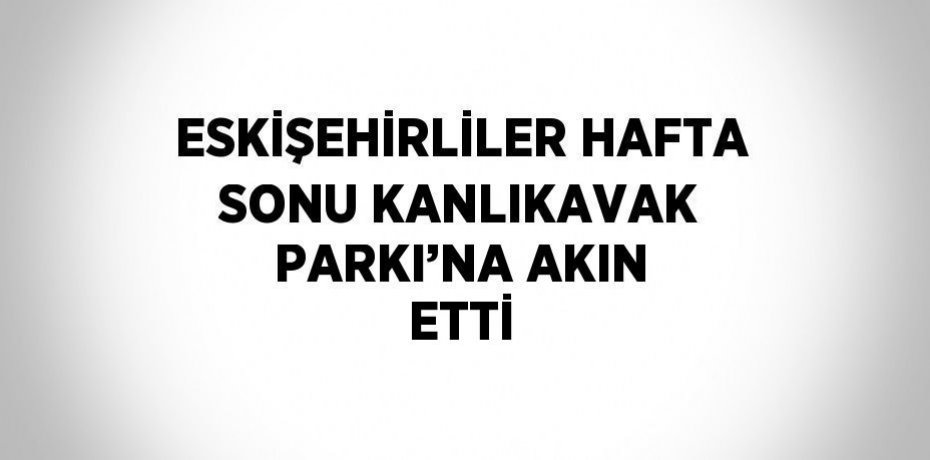ESKİŞEHİRLİLER HAFTA SONU KANLIKAVAK PARKI’NA AKIN ETTİ