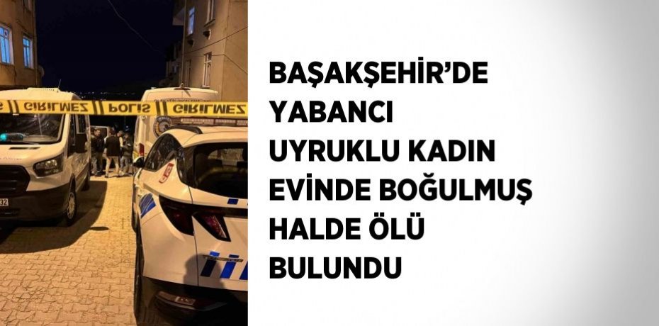 BAŞAKŞEHİR’DE YABANCI UYRUKLU KADIN EVİNDE BOĞULMUŞ HALDE ÖLÜ BULUNDU