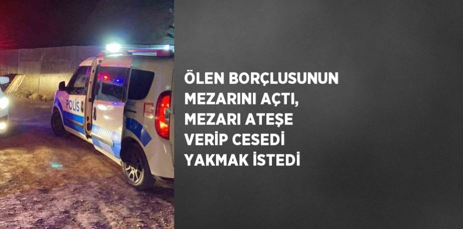 ÖLEN BORÇLUSUNUN MEZARINI AÇTI, MEZARI ATEŞE VERİP CESEDİ YAKMAK İSTEDİ