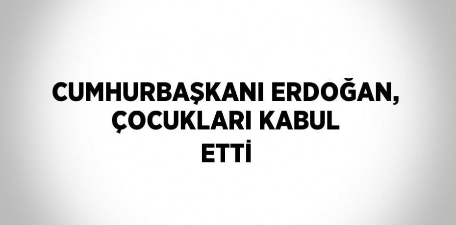 CUMHURBAŞKANI ERDOĞAN, ÇOCUKLARI KABUL ETTİ
