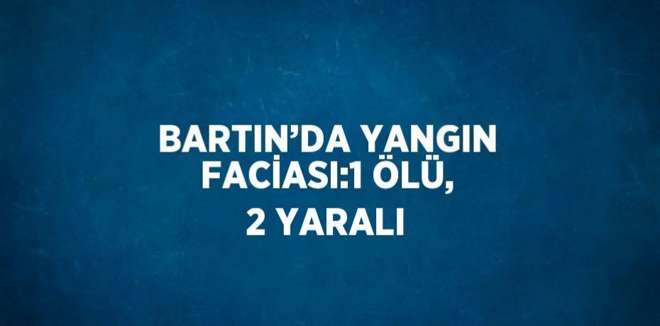 BARTIN’DA YANGIN FACİASI:1 ÖLÜ, 2 YARALI