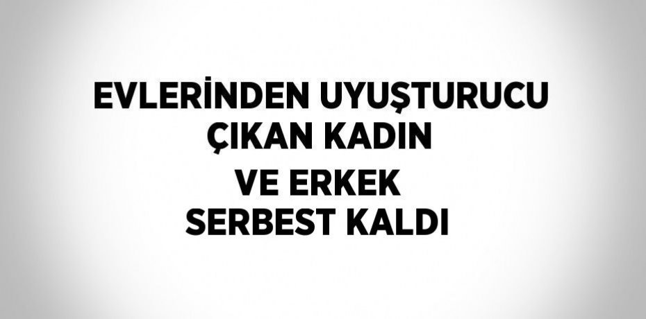 EVLERİNDEN UYUŞTURUCU ÇIKAN KADIN VE ERKEK SERBEST KALDI