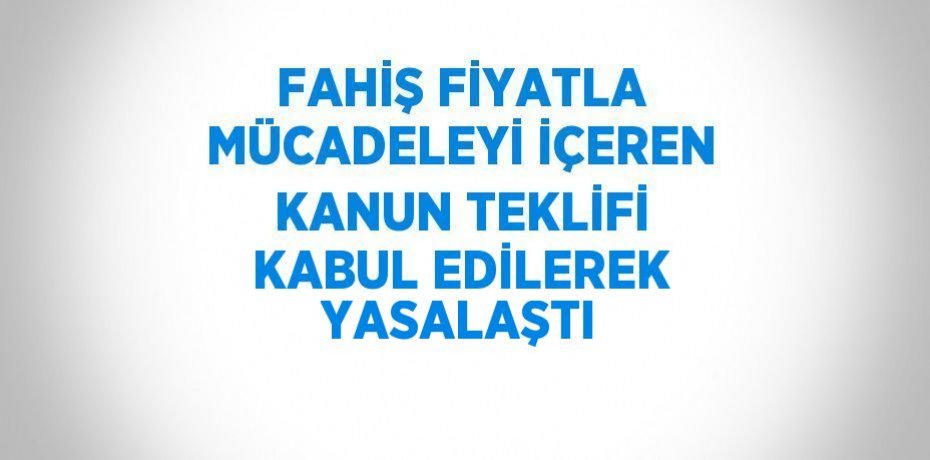 FAHİŞ FİYATLA MÜCADELEYİ İÇEREN KANUN TEKLİFİ KABUL EDİLEREK YASALAŞTI