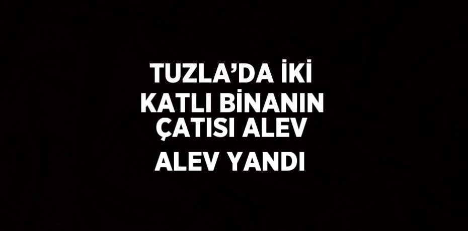 TUZLA’DA İKİ KATLI BİNANIN ÇATISI ALEV ALEV YANDI