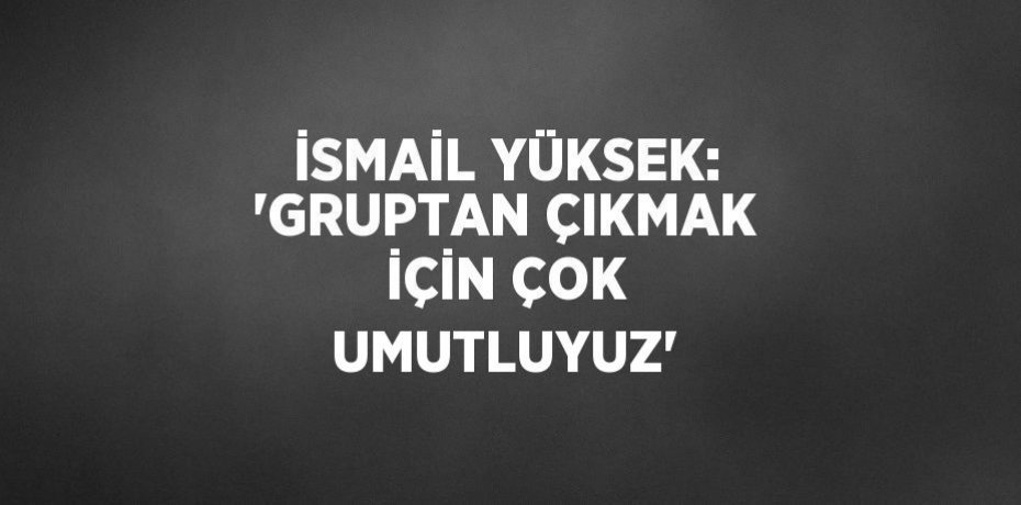 İSMAİL YÜKSEK: 'GRUPTAN ÇIKMAK İÇİN ÇOK UMUTLUYUZ'
