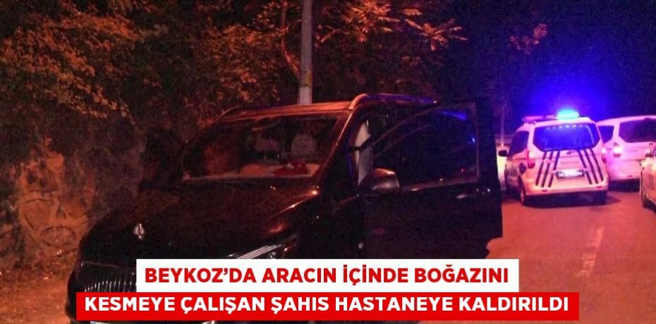 BEYKOZ’DA ARACIN İÇİNDE BOĞAZINI KESMEYE ÇALIŞAN ŞAHIS HASTANEYE KALDIRILDI