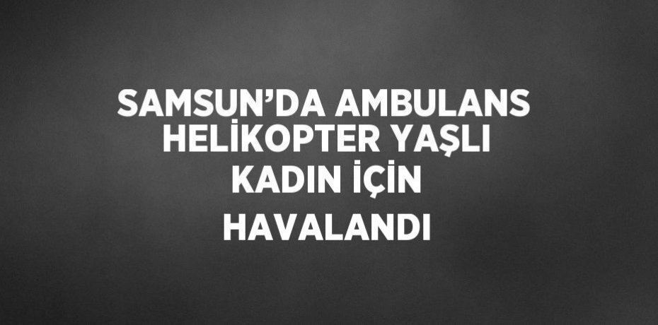 SAMSUN’DA AMBULANS HELİKOPTER YAŞLI KADIN İÇİN HAVALANDI