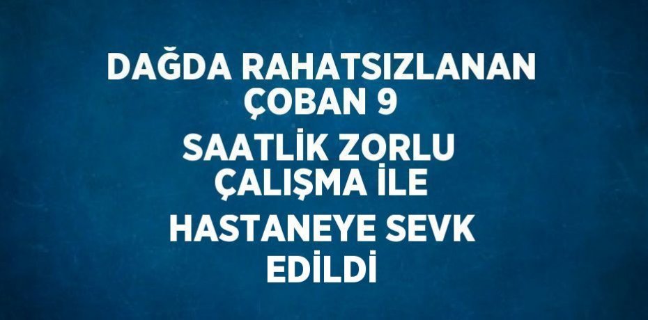 DAĞDA RAHATSIZLANAN ÇOBAN 9 SAATLİK ZORLU ÇALIŞMA İLE HASTANEYE SEVK EDİLDİ