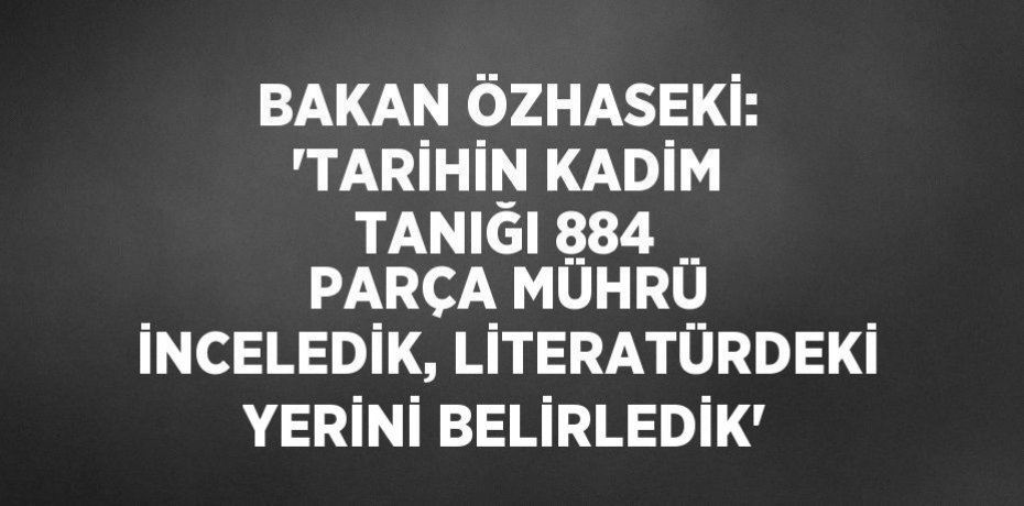 BAKAN ÖZHASEKİ: 'TARİHİN KADİM TANIĞI 884 PARÇA MÜHRÜ İNCELEDİK, LİTERATÜRDEKİ YERİNİ BELİRLEDİK'