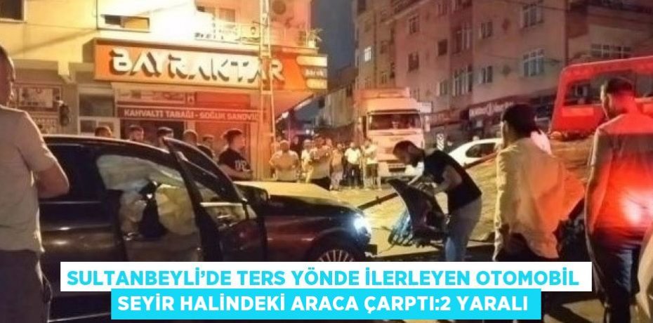 SULTANBEYLİ’DE TERS YÖNDE İLERLEYEN OTOMOBİL SEYİR HALİNDEKİ ARACA ÇARPTI:2 YARALI
