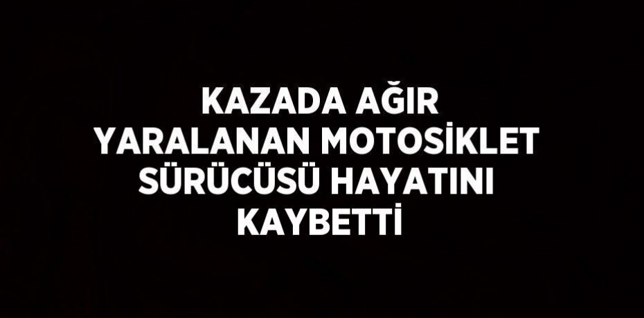 KAZADA AĞIR YARALANAN MOTOSİKLET SÜRÜCÜSÜ HAYATINI KAYBETTİ
