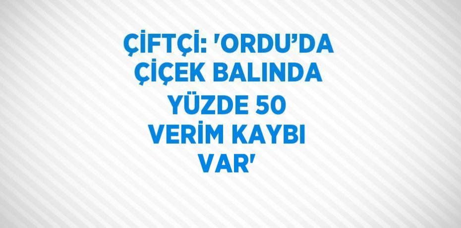 ÇİFTÇİ: 'ORDU’DA ÇİÇEK BALINDA YÜZDE 50 VERİM KAYBI VAR'