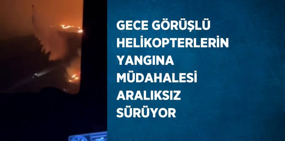 GECE GÖRÜŞLÜ HELİKOPTERLERİN YANGINA MÜDAHALESİ ARALIKSIZ SÜRÜYOR