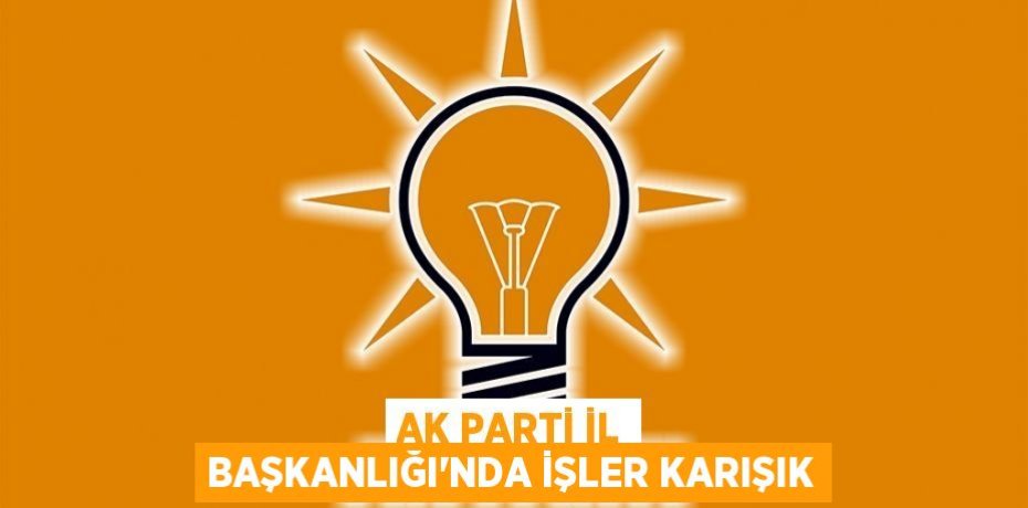 AK PARTİ İL BAŞKANLIĞI'NDA İŞLER KARIŞIK