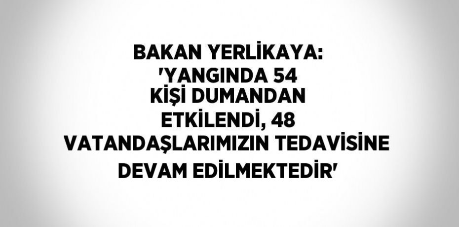 BAKAN YERLİKAYA: 'YANGINDA 54 KİŞİ DUMANDAN ETKİLENDİ, 48 VATANDAŞLARIMIZIN TEDAVİSİNE DEVAM EDİLMEKTEDİR'