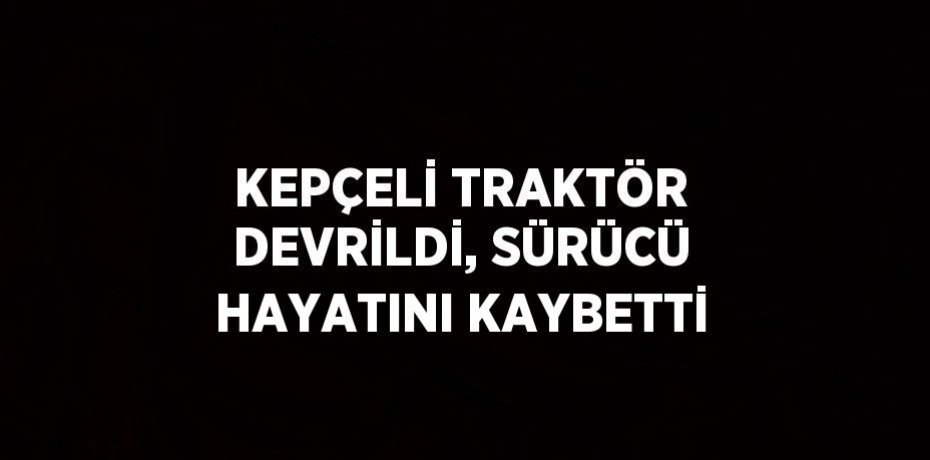 KEPÇELİ TRAKTÖR DEVRİLDİ, SÜRÜCÜ HAYATINI KAYBETTİ