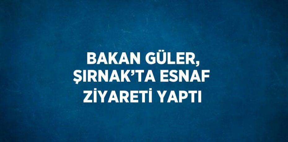 BAKAN GÜLER, ŞIRNAK’TA ESNAF ZİYARETİ YAPTI