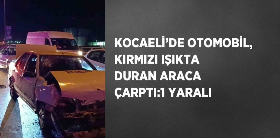 KOCAELİ’DE OTOMOBİL, KIRMIZI IŞIKTA DURAN ARACA ÇARPTI:1 YARALI