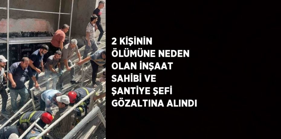 2 KİŞİNİN ÖLÜMÜNE NEDEN OLAN İNŞAAT SAHİBİ VE ŞANTİYE ŞEFİ GÖZALTINA ALINDI