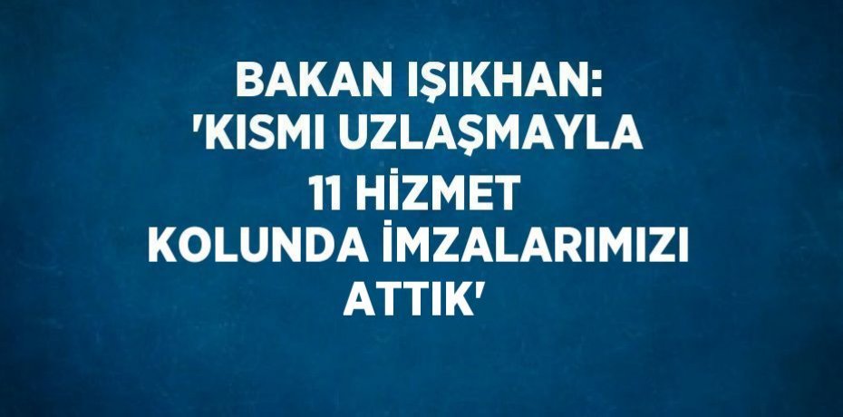 BAKAN IŞIKHAN: 'KISMI UZLAŞMAYLA 11 HİZMET KOLUNDA İMZALARIMIZI ATTIK'
