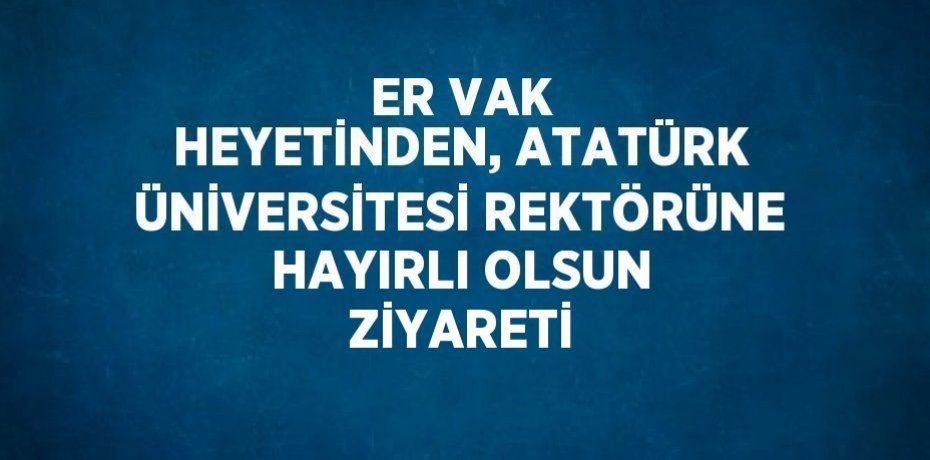 ER VAK HEYETİNDEN, ATATÜRK ÜNİVERSİTESİ REKTÖRÜNE HAYIRLI OLSUN ZİYARETİ