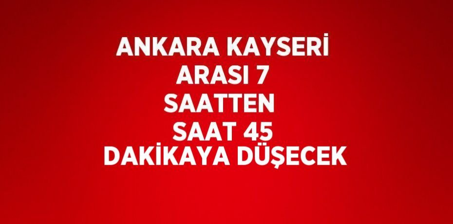 ANKARA KAYSERİ ARASI 7 SAATTEN  SAAT 45 DAKİKAYA DÜŞECEK