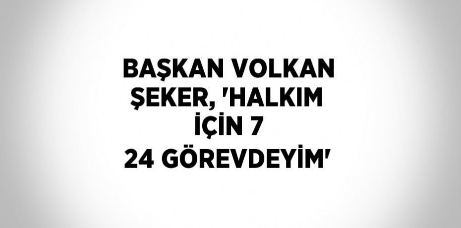 BAŞKAN VOLKAN ŞEKER, 'HALKIM İÇİN 7 24 GÖREVDEYİM'
