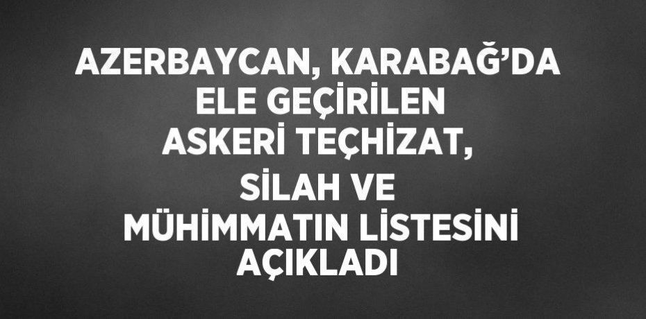 AZERBAYCAN, KARABAĞ’DA ELE GEÇİRİLEN ASKERİ TEÇHİZAT, SİLAH VE MÜHİMMATIN LİSTESİNİ AÇIKLADI