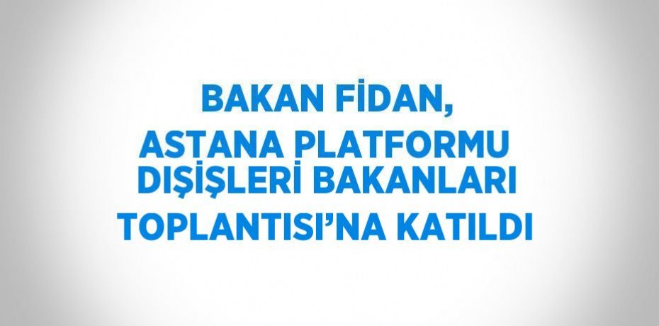 BAKAN FİDAN, ASTANA PLATFORMU DIŞİŞLERİ BAKANLARI TOPLANTISI’NA KATILDI