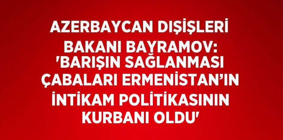 AZERBAYCAN DIŞİŞLERİ BAKANI BAYRAMOV: 'BARIŞIN SAĞLANMASI ÇABALARI ERMENİSTAN’IN İNTİKAM POLİTİKASININ KURBANI OLDU'