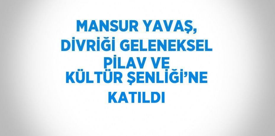 MANSUR YAVAŞ, DİVRİĞİ GELENEKSEL PİLAV VE KÜLTÜR ŞENLİĞİ’NE KATILDI