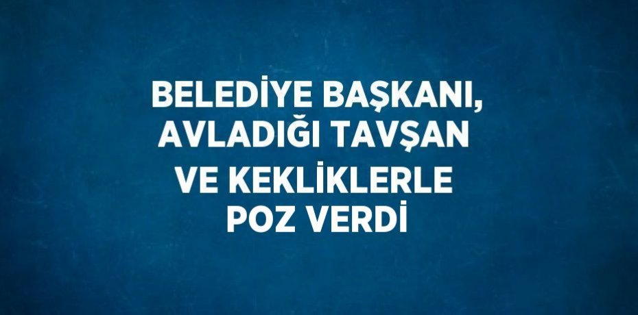 BELEDİYE BAŞKANI, AVLADIĞI TAVŞAN VE KEKLİKLERLE POZ VERDİ