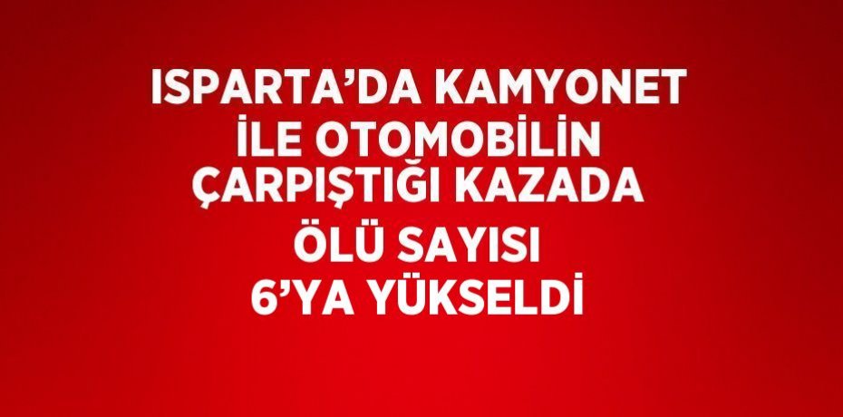 ISPARTA’DA KAMYONET İLE OTOMOBİLİN ÇARPIŞTIĞI KAZADA ÖLÜ SAYISI 6’YA YÜKSELDİ