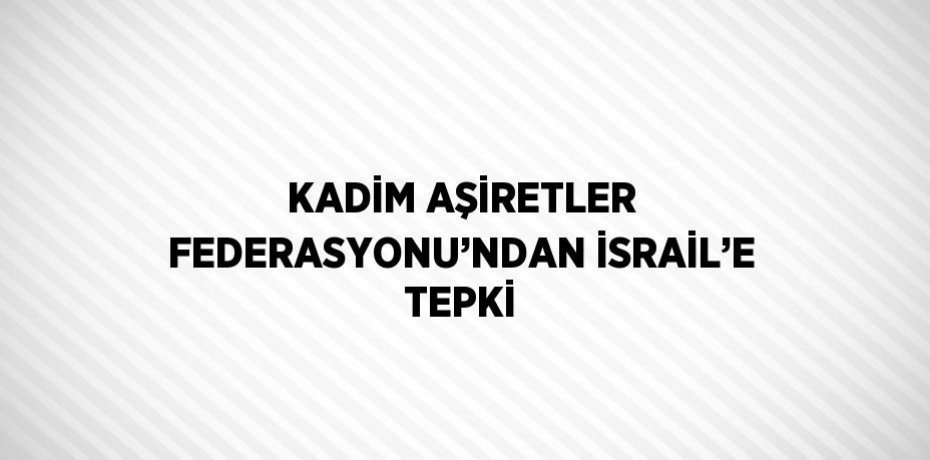 KADİM AŞİRETLER FEDERASYONU’NDAN İSRAİL’E TEPKİ