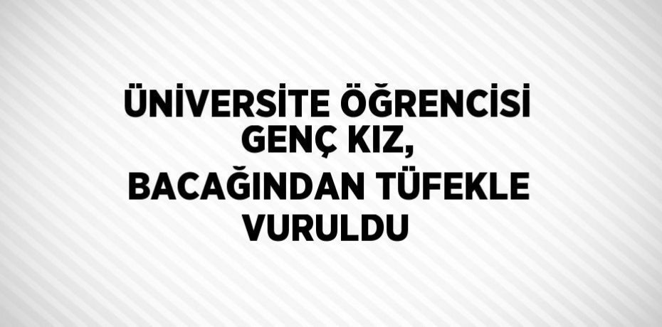 ÜNİVERSİTE ÖĞRENCİSİ GENÇ KIZ, BACAĞINDAN TÜFEKLE VURULDU