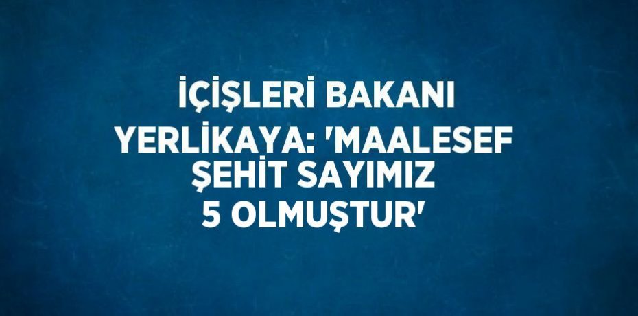İÇİŞLERİ BAKANI YERLİKAYA: 'MAALESEF ŞEHİT SAYIMIZ 5 OLMUŞTUR'