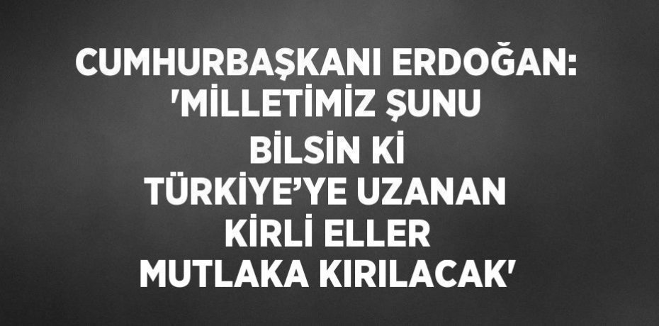 CUMHURBAŞKANI ERDOĞAN: 'MİLLETİMİZ ŞUNU BİLSİN Kİ TÜRKİYE’YE UZANAN KİRLİ ELLER MUTLAKA KIRILACAK'