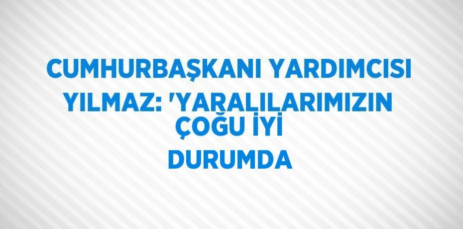 CUMHURBAŞKANI YARDIMCISI YILMAZ: 'YARALILARIMIZIN ÇOĞU İYİ DURUMDA