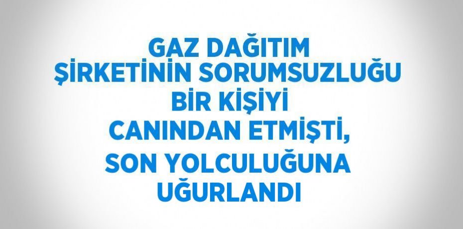 GAZ DAĞITIM ŞİRKETİNİN SORUMSUZLUĞU BİR KİŞİYİ CANINDAN ETMİŞTİ, SON YOLCULUĞUNA UĞURLANDI