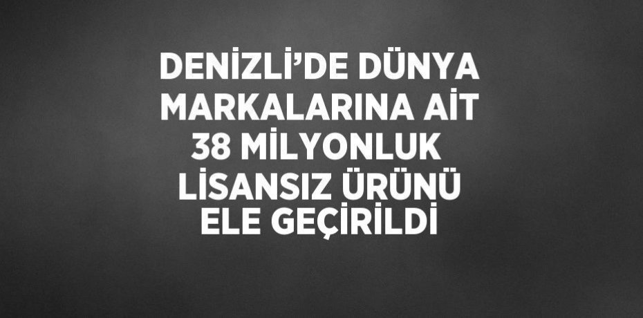 DENİZLİ’DE DÜNYA MARKALARINA AİT 38 MİLYONLUK LİSANSIZ ÜRÜNÜ ELE GEÇİRİLDİ