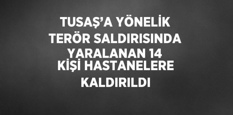 TUSAŞ’A YÖNELİK TERÖR SALDIRISINDA YARALANAN 14 KİŞİ HASTANELERE KALDIRILDI