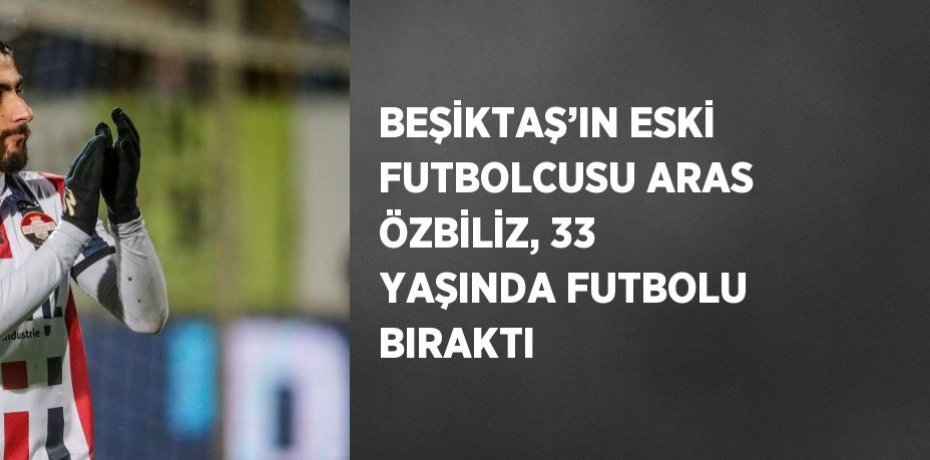 BEŞİKTAŞ’IN ESKİ FUTBOLCUSU ARAS ÖZBİLİZ, 33 YAŞINDA FUTBOLU BIRAKTI