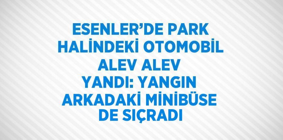 ESENLER’DE PARK HALİNDEKİ OTOMOBİL ALEV ALEV YANDI: YANGIN ARKADAKİ MİNİBÜSE DE SIÇRADI
