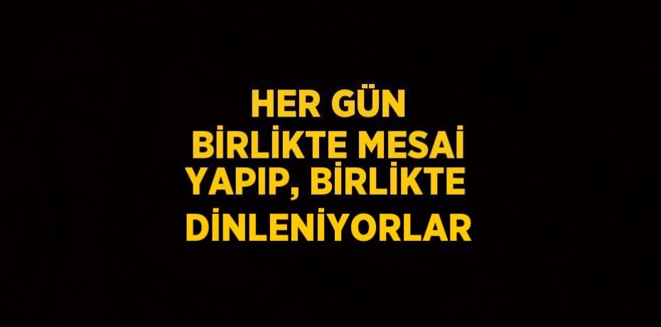 HER GÜN BİRLİKTE MESAİ YAPIP, BİRLİKTE DİNLENİYORLAR