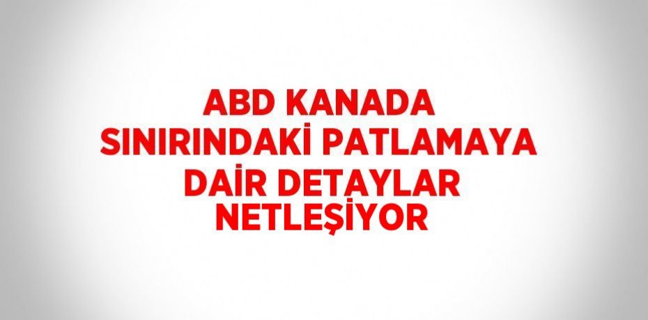 ABD KANADA SINIRINDAKİ PATLAMAYA DAİR DETAYLAR NETLEŞİYOR
