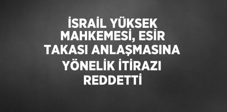 İSRAİL YÜKSEK MAHKEMESİ, ESİR TAKASI ANLAŞMASINA YÖNELİK İTİRAZI REDDETTİ