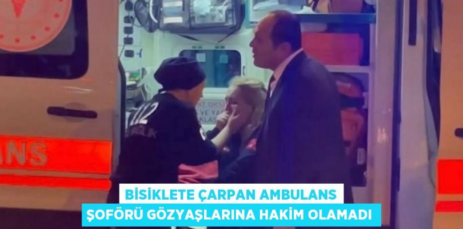 BİSİKLETE ÇARPAN AMBULANS ŞOFÖRÜ GÖZYAŞLARINA HAKİM OLAMADI