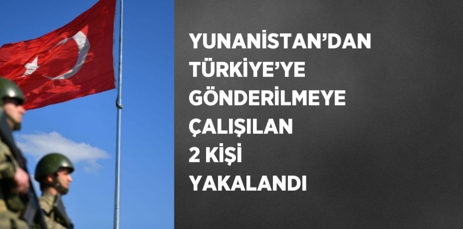 YUNANİSTAN’DAN TÜRKİYE’YE GÖNDERİLMEYE ÇALIŞILAN 2 KİŞİ YAKALANDI