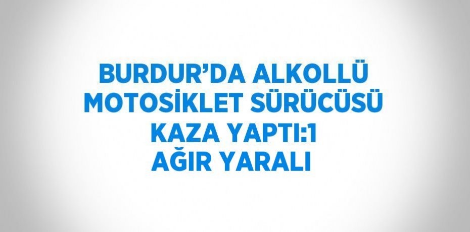 BURDUR’DA ALKOLLÜ MOTOSİKLET SÜRÜCÜSÜ KAZA YAPTI:1 AĞIR YARALI