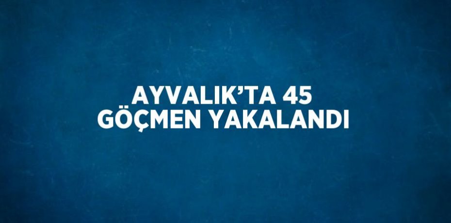 AYVALIK’TA 45 GÖÇMEN YAKALANDI